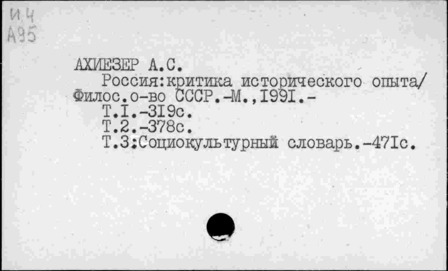 ﻿АХИЕЗЕР А.С.
Россия:критика исторического опыта/
Филос.о-во СССР.-М.,1991.-
Т.1.-319с.
Т.2.-378с.
Т.З;Социокультурный словарь.-471с.